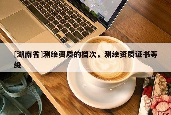 [湖南省]測繪資質的檔次，測繪資質證書等級