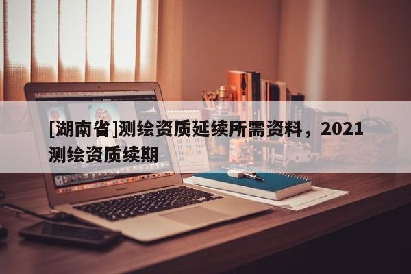 [湖南省]測繪資質延續所需資料，2021測繪資質續期