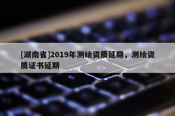 [湖南省]2019年測繪資質延期，測繪資質證書延期