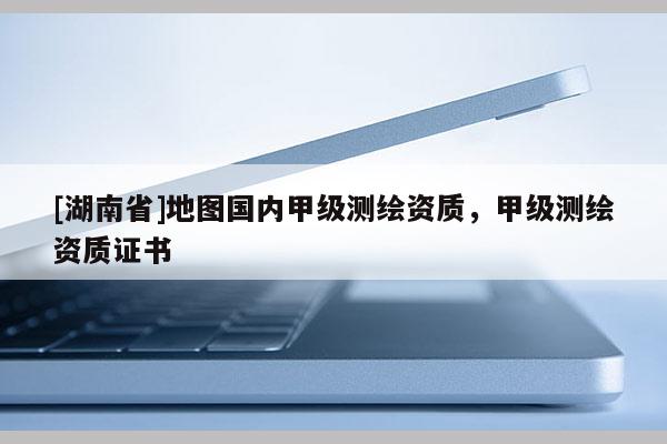 [湖南省]地圖國(guó)內(nèi)甲級(jí)測(cè)繪資質(zhì)，甲級(jí)測(cè)繪資質(zhì)證書(shū)