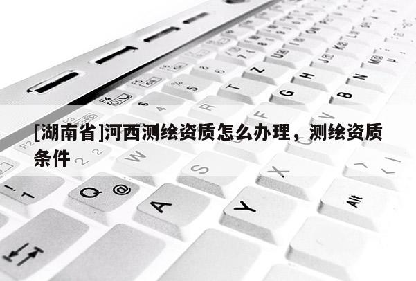 [湖南省]河西測繪資質(zhì)怎么辦理，測繪資質(zhì)條件