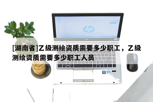 [湖南省]乙級測繪資質(zhì)需要多少職工，乙級測繪資質(zhì)需要多少職工人員