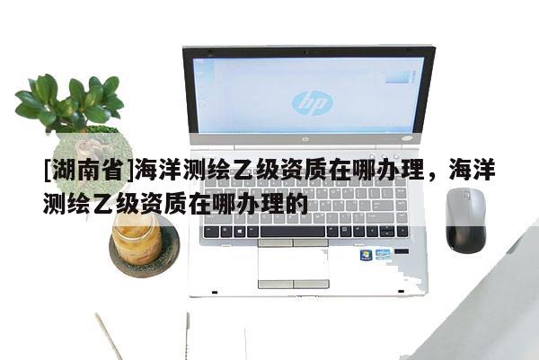 [湖南省]海洋測繪乙級資質(zhì)在哪辦理，海洋測繪乙級資質(zhì)在哪辦理的