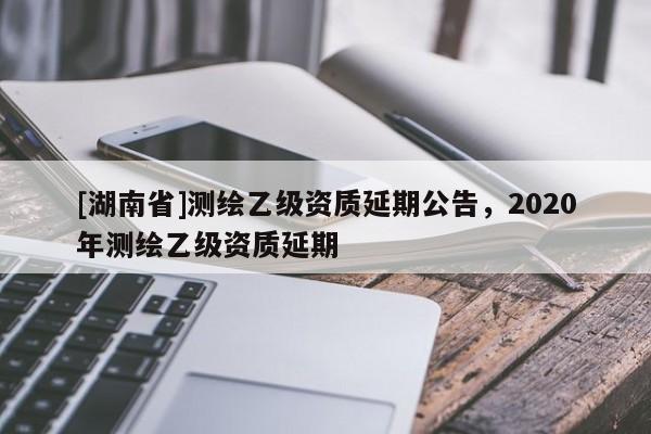 [湖南省]測(cè)繪乙級(jí)資質(zhì)延期公告，2020年測(cè)繪乙級(jí)資質(zhì)延期