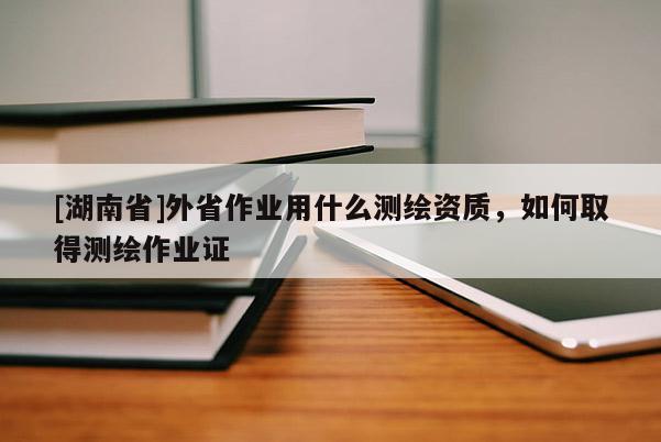 [湖南省]外省作業用什么測繪資質，如何取得測繪作業證