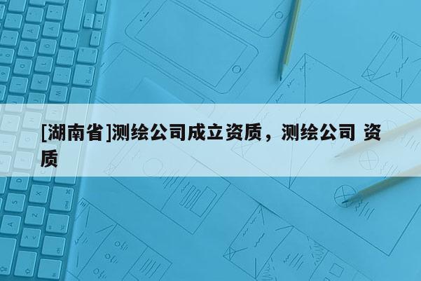 [湖南省]測繪公司成立資質(zhì)，測繪公司 資質(zhì)