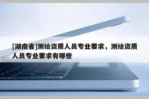 [湖南省]測繪資質人員專業要求，測繪資質人員專業要求有哪些
