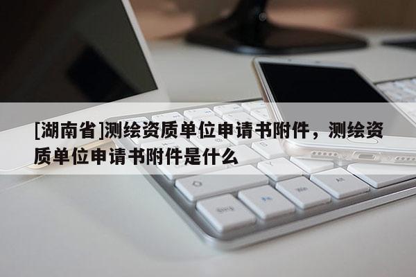 [湖南省]測(cè)繪資質(zhì)單位申請(qǐng)書(shū)附件，測(cè)繪資質(zhì)單位申請(qǐng)書(shū)附件是什么