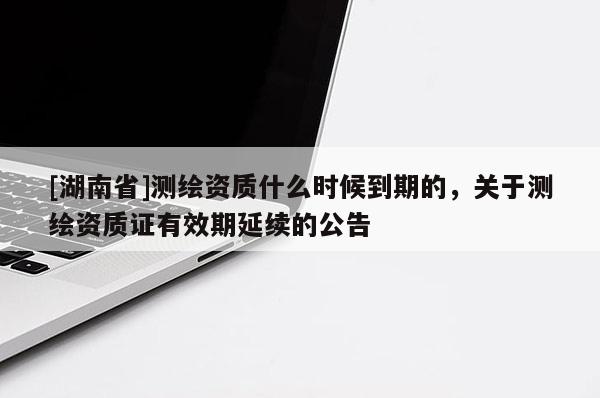 [湖南省]測繪資質什么時候到期的，關于測繪資質證有效期延續的公告