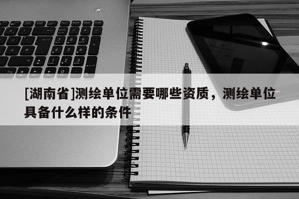 [湖南省]測繪單位需要哪些資質，測繪單位具備什么樣的條件