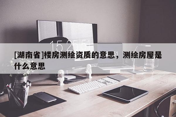 [湖南省]樓房測繪資質(zhì)的意思，測繪房屋是什么意思