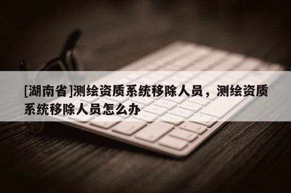 [湖南省]測(cè)繪資質(zhì)系統(tǒng)移除人員，測(cè)繪資質(zhì)系統(tǒng)移除人員怎么辦