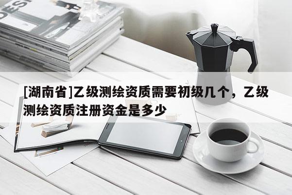 [湖南省]乙級測繪資質需要初級幾個，乙級測繪資質注冊資金是多少
