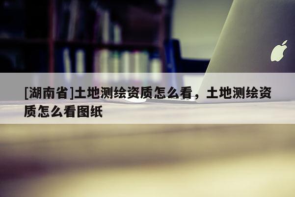[湖南省]土地測繪資質怎么看，土地測繪資質怎么看圖紙