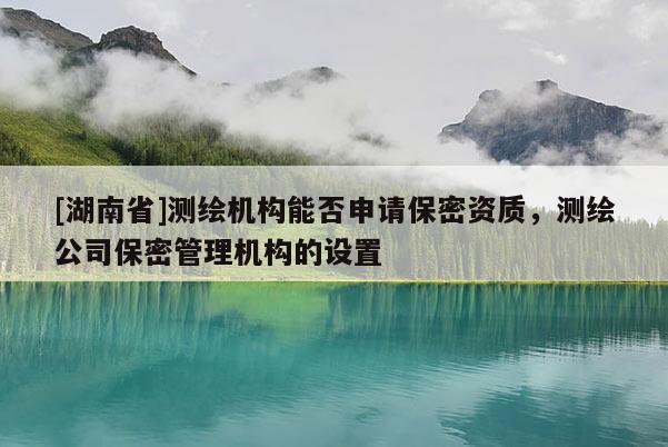 [湖南省]測(cè)繪機(jī)構(gòu)能否申請(qǐng)保密資質(zhì)，測(cè)繪公司保密管理機(jī)構(gòu)的設(shè)置