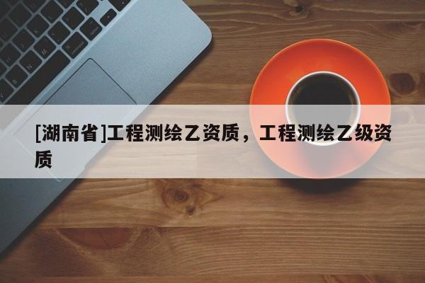 [湖南省]工程測(cè)繪乙資質(zhì)，工程測(cè)繪乙級(jí)資質(zhì)