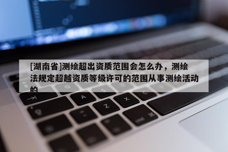 [湖南省]測繪超出資質范圍會怎么辦，測繪法規定超越資質等級許可的范圍從事測繪活動的