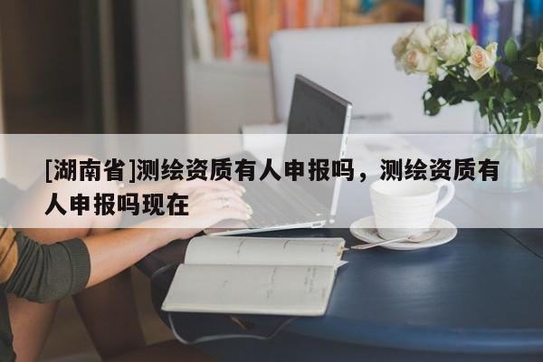 [湖南省]測繪資質有人申報嗎，測繪資質有人申報嗎現在