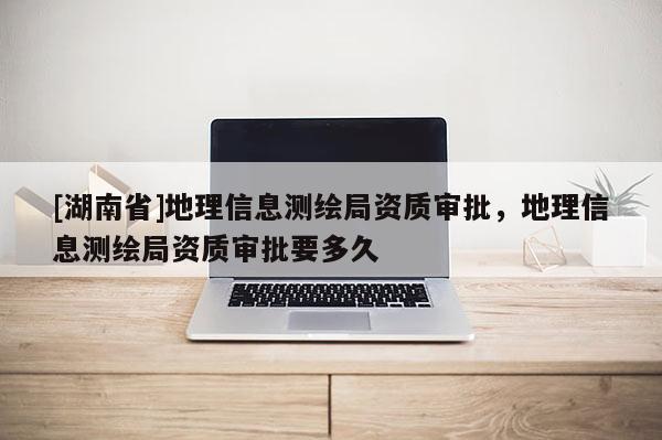 [湖南省]地理信息測繪局資質審批，地理信息測繪局資質審批要多久