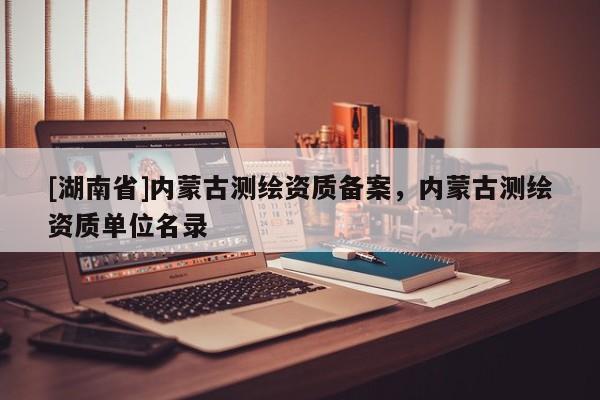 [湖南省]內(nèi)蒙古測(cè)繪資質(zhì)備案，內(nèi)蒙古測(cè)繪資質(zhì)單位名錄