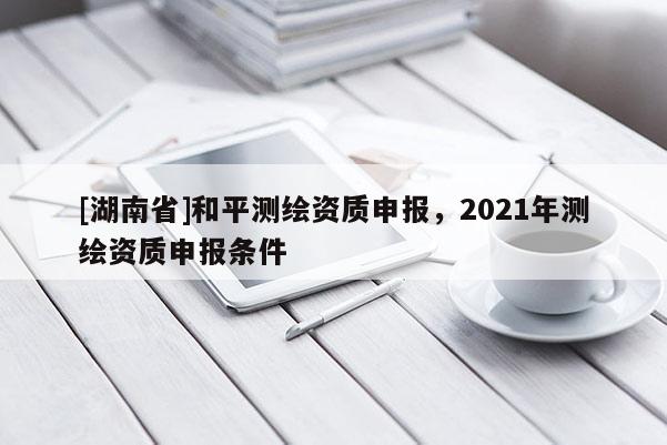 [湖南省]和平測(cè)繪資質(zhì)申報(bào)，2021年測(cè)繪資質(zhì)申報(bào)條件