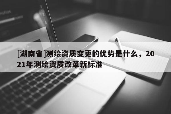 [湖南省]測繪資質變更的優勢是什么，2021年測繪資質改革新標準