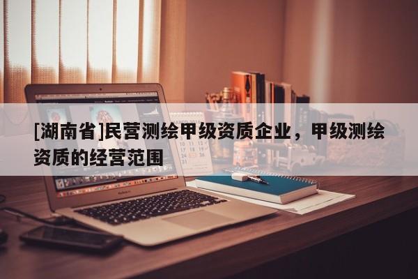 [湖南省]民營測繪甲級資質企業，甲級測繪資質的經營范圍