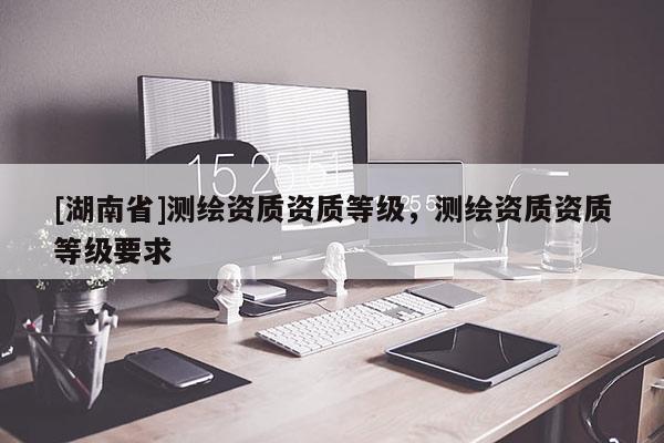 [湖南省]測繪資質資質等級，測繪資質資質等級要求