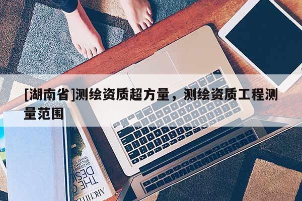 [湖南省]測繪資質超方量，測繪資質工程測量范圍