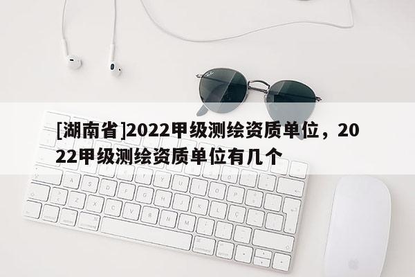 [湖南省]2022甲級測繪資質單位，2022甲級測繪資質單位有幾個