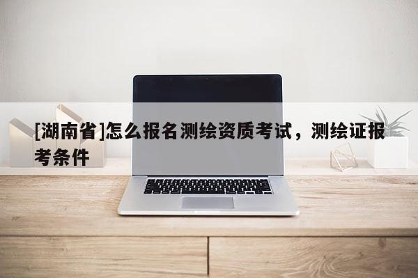 [湖南省]怎么報名測繪資質(zhì)考試，測繪證報考條件