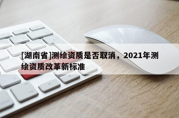 [湖南省]測繪資質(zhì)是否取消，2021年測繪資質(zhì)改革新標準