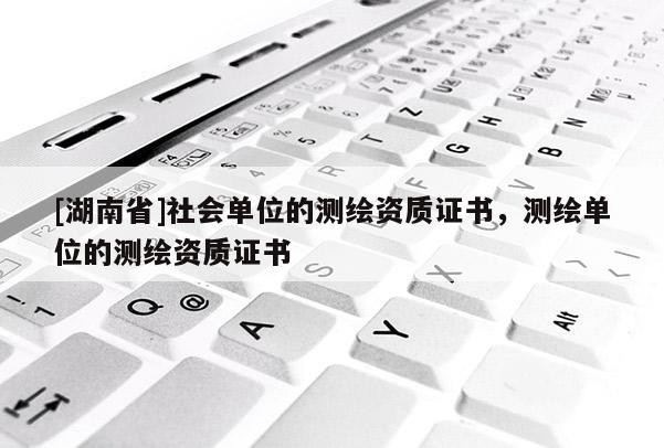 [湖南省]社會單位的測繪資質證書，測繪單位的測繪資質證書