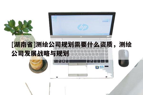 [湖南省]測繪公司規劃需要什么資質，測繪公司發展戰略與規劃