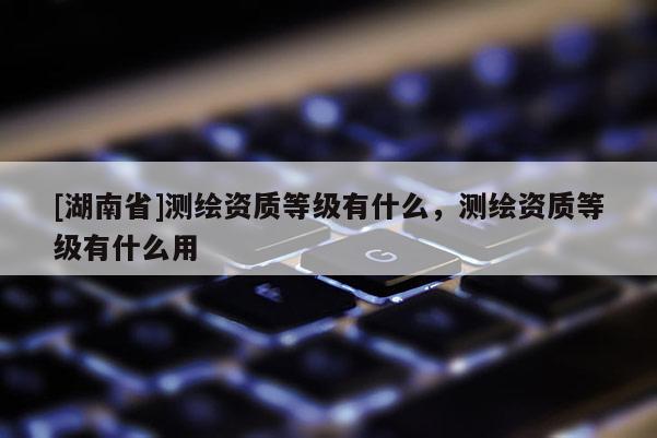 [湖南省]測繪資質等級有什么，測繪資質等級有什么用