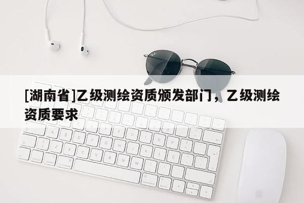 [湖南省]乙級(jí)測(cè)繪資質(zhì)頒發(fā)部門(mén)，乙級(jí)測(cè)繪資質(zhì)要求
