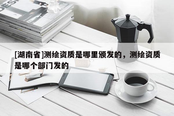 [湖南省]測繪資質是哪里頒發的，測繪資質是哪個部門發的