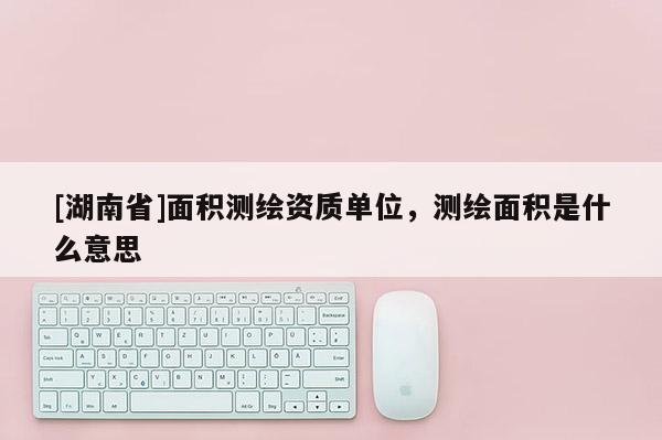 [湖南省]面積測繪資質(zhì)單位，測繪面積是什么意思