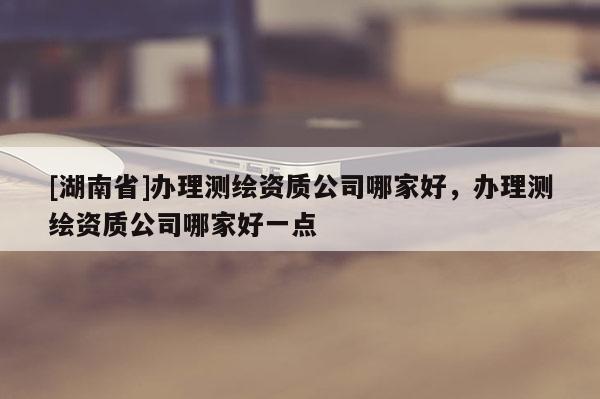 [湖南省]辦理測繪資質公司哪家好，辦理測繪資質公司哪家好一點