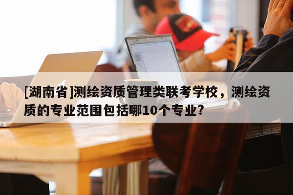 [湖南省]測繪資質(zhì)管理類聯(lián)考學校，測繪資質(zhì)的專業(yè)范圍包括哪10個專業(yè)?