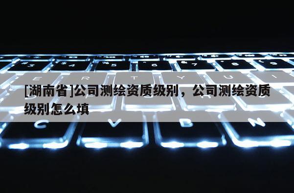 [湖南省]公司測繪資質級別，公司測繪資質級別怎么填