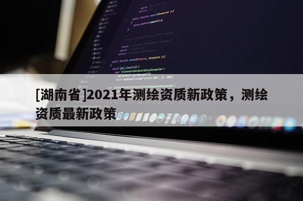 [湖南省]2021年測繪資質新政策，測繪資質最新政策