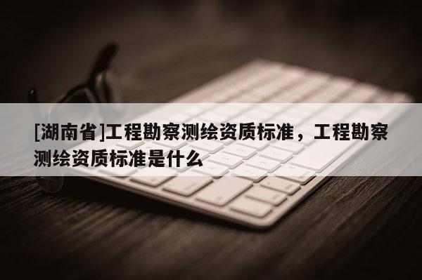 [湖南省]工程勘察測繪資質標準，工程勘察測繪資質標準是什么