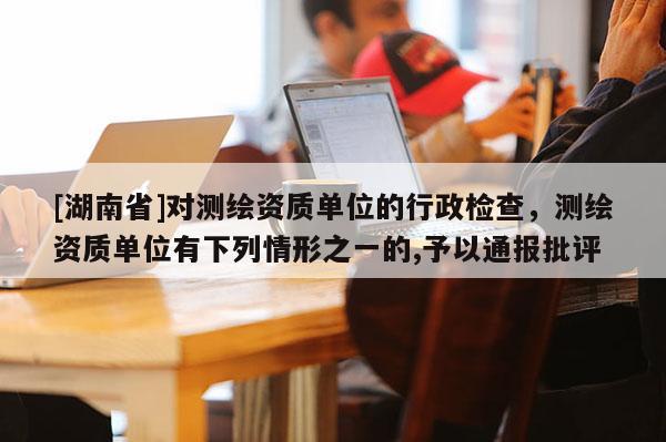 [湖南省]對測繪資質單位的行政檢查，測繪資質單位有下列情形之一的,予以通報批評