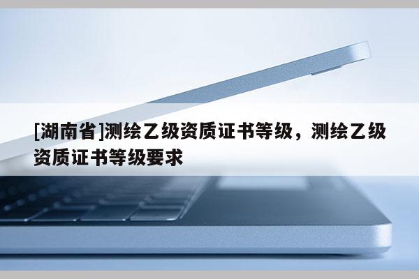 [湖南省]測繪乙級資質證書等級，測繪乙級資質證書等級要求