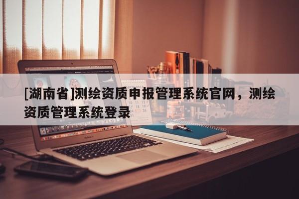 [湖南省]測繪資質申報管理系統官網，測繪資質管理系統登錄