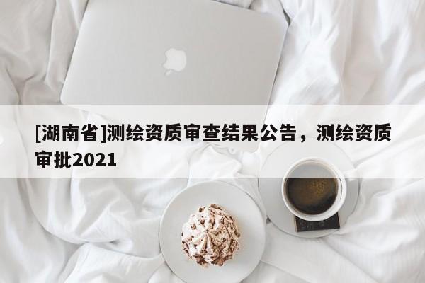 [湖南省]測繪資質審查結果公告，測繪資質審批2021