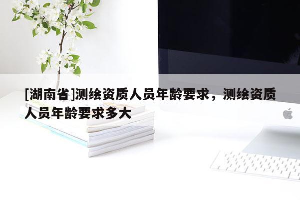 [湖南省]測繪資質人員年齡要求，測繪資質人員年齡要求多大