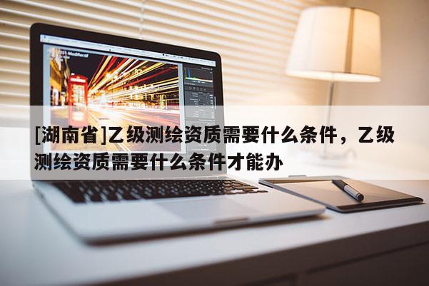 [湖南省]乙級測繪資質需要什么條件，乙級測繪資質需要什么條件才能辦