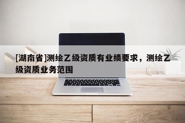 [湖南省]測繪乙級資質有業(yè)績要求，測繪乙級資質業(yè)務范圍